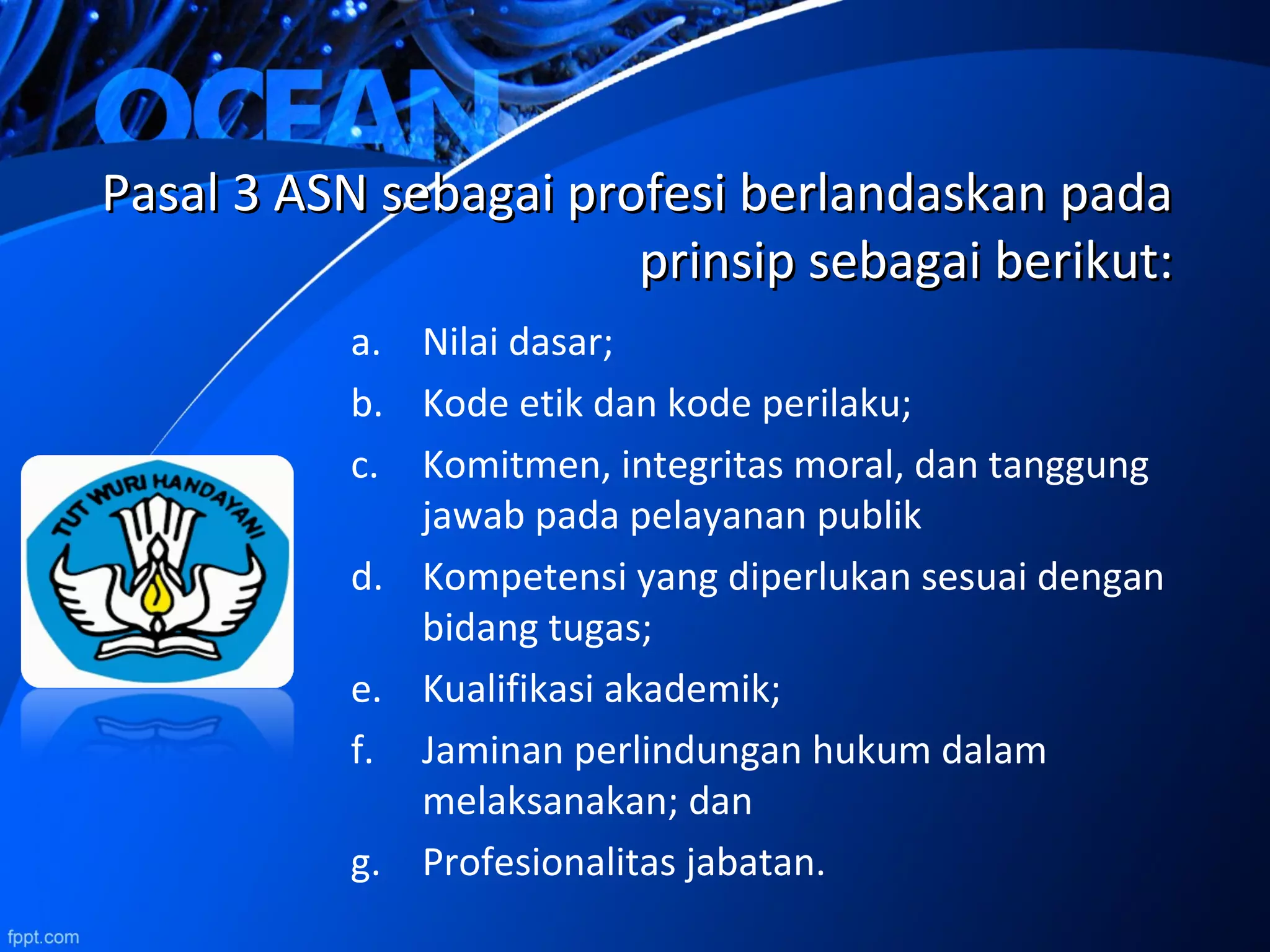 Pasal 3 ASN sebagai profesi berlandaskan padaPasal 3 ASN sebagai profesi berlandaskan pada
prinsip sebagai berikut:prinsip sebagai berikut:
a. Nilai dasar;
b. Kode etik dan kode perilaku;
c. Komitmen, integritas moral, dan tanggung
jawab pada pelayanan publik
d. Kompetensi yang diperlukan sesuai dengan
bidang tugas;
e. Kualifikasi akademik;
f. Jaminan perlindungan hukum dalam
melaksanakan; dan
g. Profesionalitas jabatan.
 