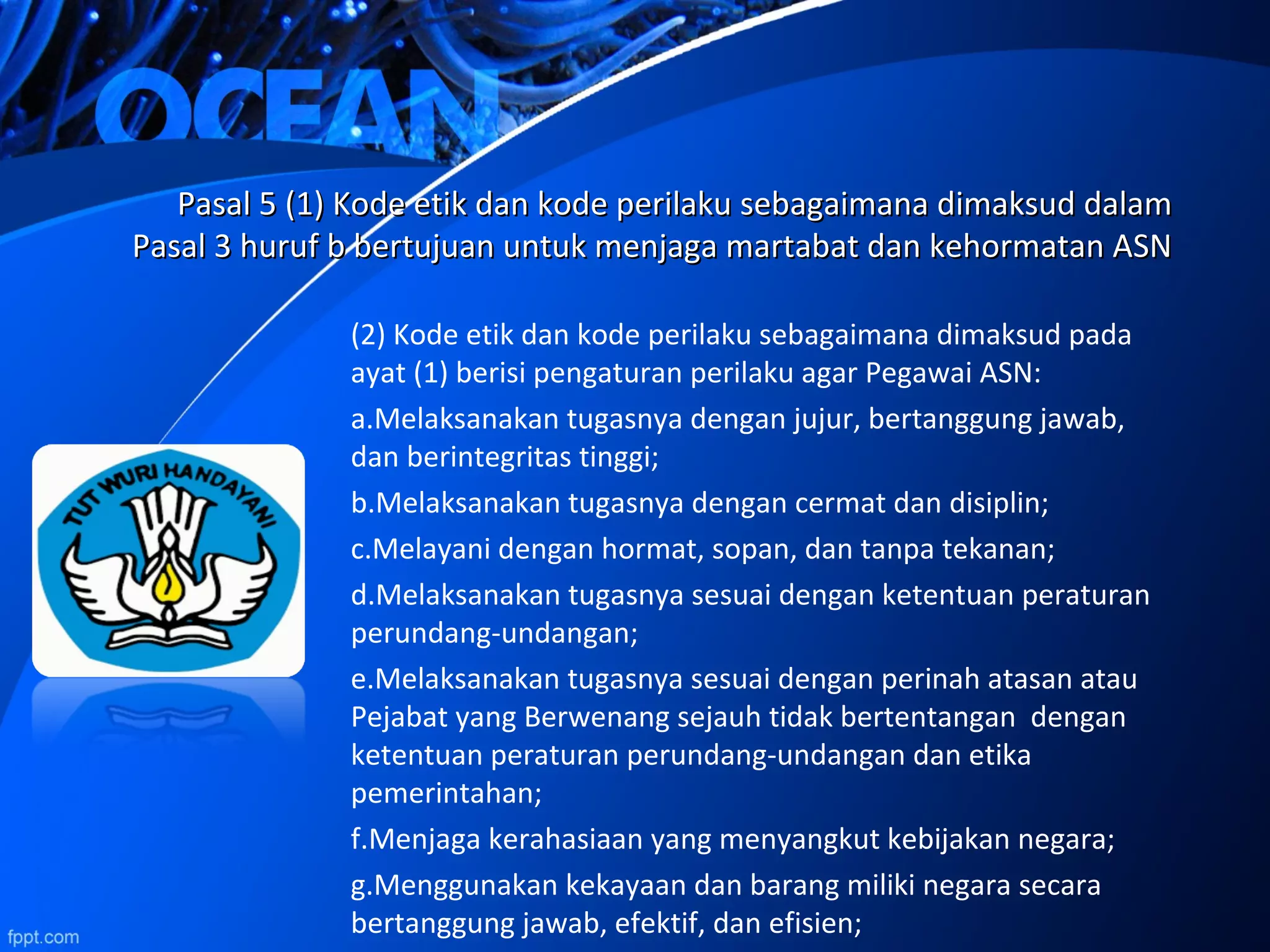 Pasal 5 (1) Kode etik dan kode perilaku sebagaimana dimaksud dalamPasal 5 (1) Kode etik dan kode perilaku sebagaimana dimaksud dalam
Pasal 3 huruf b bertujuan untuk menjaga martabat dan kehormatan ASNPasal 3 huruf b bertujuan untuk menjaga martabat dan kehormatan ASN
(2) Kode etik dan kode perilaku sebagaimana dimaksud pada
ayat (1) berisi pengaturan perilaku agar Pegawai ASN:
a.Melaksanakan tugasnya dengan jujur, bertanggung jawab,
dan berintegritas tinggi;
b.Melaksanakan tugasnya dengan cermat dan disiplin;
c.Melayani dengan hormat, sopan, dan tanpa tekanan;
d.Melaksanakan tugasnya sesuai dengan ketentuan peraturan
perundang-undangan;
e.Melaksanakan tugasnya sesuai dengan perinah atasan atau
Pejabat yang Berwenang sejauh tidak bertentangan dengan
ketentuan peraturan perundang-undangan dan etika
pemerintahan;
f.Menjaga kerahasiaan yang menyangkut kebijakan negara;
g.Menggunakan kekayaan dan barang miliki negara secara
bertanggung jawab, efektif, dan efisien;
 