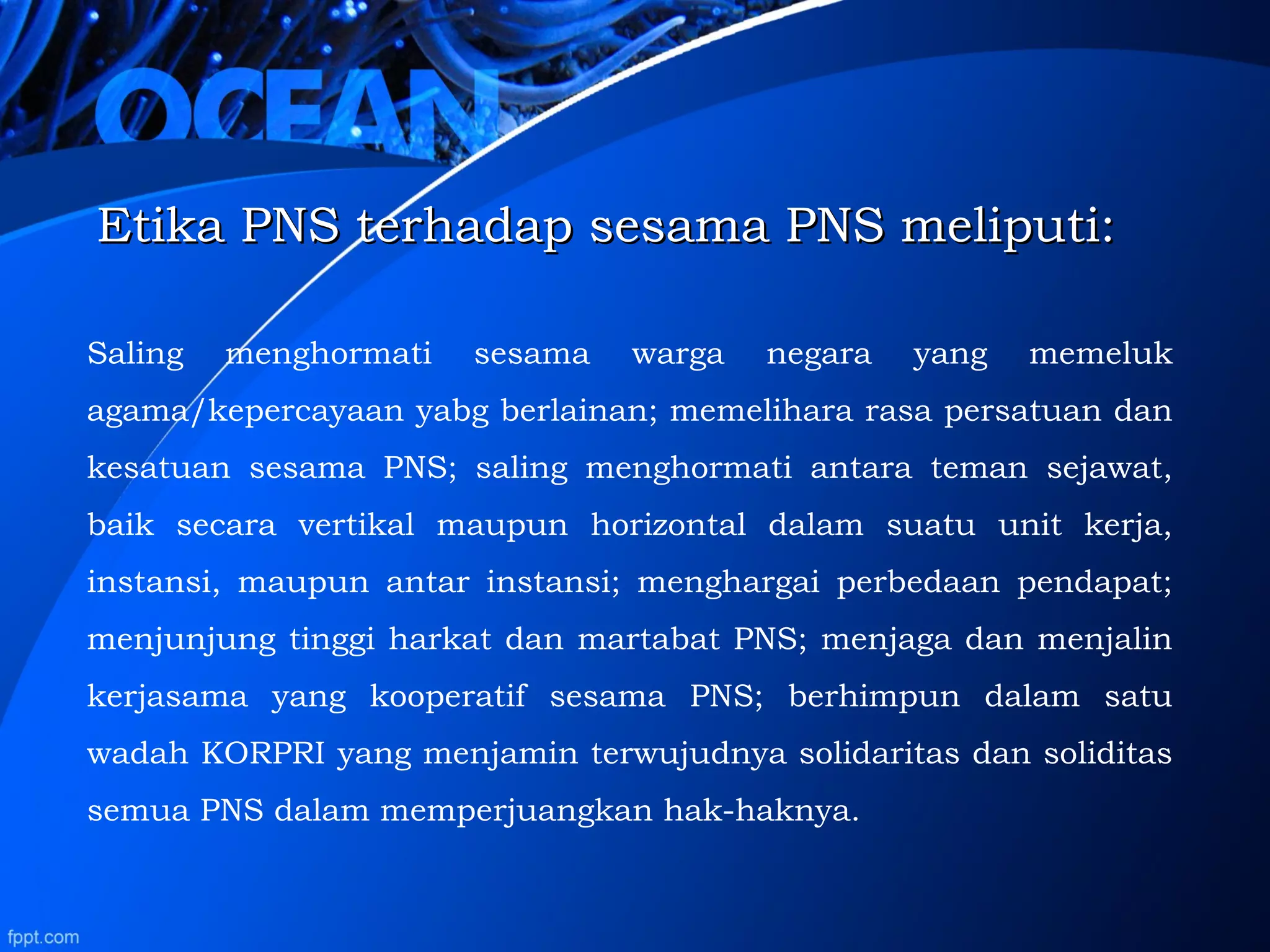 Etika PNS terhadap sesama PNS meliputi:Etika PNS terhadap sesama PNS meliputi:
Saling menghormati sesama warga negara yang memeluk
agama/kepercayaan yabg berlainan; memelihara rasa persatuan dan
kesatuan sesama PNS; saling menghormati antara teman sejawat,
baik secara vertikal maupun horizontal dalam suatu unit kerja,
instansi, maupun antar instansi; menghargai perbedaan pendapat;
menjunjung tinggi harkat dan martabat PNS; menjaga dan menjalin
kerjasama yang kooperatif sesama PNS; berhimpun dalam satu
wadah KORPRI yang menjamin terwujudnya solidaritas dan soliditas
semua PNS dalam memperjuangkan hak-haknya.
 