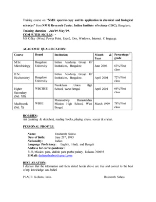 Training course on “NMR spectroscopy and its application in chemical and biological
sciences” from NMR Research Center, Indian Institute of science (IISC), Bangalore.
Training duration - Jan’09-May’09.
COMPUTER SKILLS: -
MS Office (Word, Power Point, Excel), Dos, Windows, Internet, C language.
ACADEMIC QUALIFICATION:
Course Board Institution Month &
Year
Percentage/
grade
M.Sc
Microbiology
Bangalore
University
Indian Academy Group Of
Institutions, Bangalore June 2006 63%/First
class
B.Sc.
Biochemistry Bangalore
University
Indian Academy Group Of
Institutions, Bangalore. April 2004 72%/First
class
Higher
Secondary
(Std. XII)
WBCHSE
Namkhana Union High
School, West Bengal. April 2001 66%/First
class
Madhyamik
(Std. X)
WBSE
Manasadwip Ramakrishna
Mission High School, West
Bengal.
March 1999 78%/First
class
HOBBIES:
Art (painting & sketches), reading books, playing chess, soccer & cricket.
PERSONAL PROFILE:
Name: Dasharath Sahoo
Date of birth: June 21st, 1983
Nationality: Indian
Language Proficiency: English, Hindi, and Bengali
Address for correspondence:
71/8, Mission para, dakhin para purba putiary, kolkata-700093
E-Mail: dasharathsahoo@gmail.com
DECLARATION:
I declare that the information and facts stated herein above are true and correct to the best
of my knowledge and belief.
PLACE: Kolkata, India. Dasharath Sahoo
 