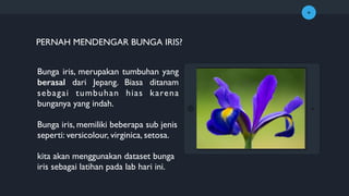 +
Bunga iris, merupakan tumbuhan yang
berasal dari Jepang. Biasa ditanam
sebagai tumbuhan hias karena
bunganya yang indah.
Bunga iris, memiliki beberapa sub jenis
seperti: versicolour, virginica, setosa.
kita akan menggunakan dataset bunga
iris sebagai latihan pada lab hari ini.
PERNAH MENDENGAR BUNGA IRIS?
 