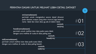 +
#01
#02
PERINTAH DASAR UNTUK MELIHAT LEBIH DETAIL DATASET
#03
str(namadataset)
perintah untuk mengetahui secara detail dimensi
pada dataset, output yang akan muncul juga beserta
nama label dan isiian data yg ada di dalam label.
contoh:
str(iris)
head(namadataset)
perintah untuk melihat isian data pada suatu label,
dengan cara melihat dr sudut 6 data paling atas.
contoh:
head(iris)
tail(namadataset)
perintah untuk melihat isian data pada suatu label,
dengan cara melihat dr sudut 6 data paling bawah.
contoh:
tail(iris)
 