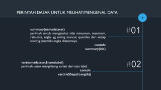 +
#01
#02
PERINTAH DASAR UNTUK MELIHAT/MENGENAL DATA
summary(namadataset)
perintah untuk mengetahui nilai minumum, maximum,
rata-rata, angka yg sering muncul, quartiles dari setiap
label yg memiliki angka didalamnya.
contoh:
summary(iris)
var(namadataset$namalabel)
perintah untuk menghitung variasi dari satu label.
contoh:
var(iris$Sepal.Length))
 