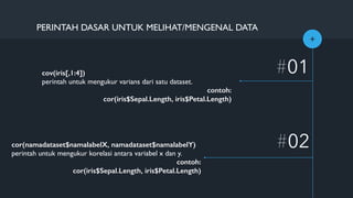 +
#01
#02
PERINTAH DASAR UNTUK MELIHAT/MENGENAL DATA
cov(iris[,1:4])
perintah untuk mengukur varians dari satu dataset.
contoh:
cor(iris$Sepal.Length, iris$Petal.Length)
cor(namadataset$namalabelX, namadataset$namalabelY)
perintah untuk mengukur korelasi antara variabel x dan y.
contoh:
cor(iris$Sepal.Length, iris$Petal.Length)
 