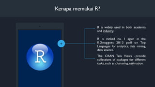 +
R is widely used in both academia
and industry. 
Kenapa memakai R?
R is ranked no. 1 again in the
KDnuggets 2013 poll on Top
Languages for analytics, data mining,
data science.
The CRAN Task Views 8 provide
collections of packages for different
tasks, such as clustering, estimation.
 
