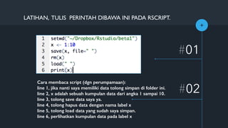 +
#01
#02
LATIHAN, TULIS PERINTAH DIBAWA INI PADA RSCRIPT.
Cara membaca script (dgn perumpamaan):
line 1, jika nanti saya memiliki data tolong simpan di folder ini.
line 2, x adalah sebuah kumpulan data dari angka 1 sampai 10.
line 3, tolong save data saya ya.
line 4, tolong hapus data dengan nama label x
line 5, tolong load data yang sudah saya simpan.
line 6, perlihatkan kumpulan data pada label x
 