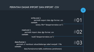 +
write.csv( )
perintah export data dgn format .csv
contoh:
save(x, ﬁle=“dataperternakan.csv”)
#01
#02
PERINTAH DASAR IMPORT DAN IMPORT .CSV
read.csv( )
perintah import data dgn format .csv
contoh:
load(“dataperternakan.csv”)
#03data.frame( )
perintah u/ membuat values/beberapa tabel menjadi 1 ﬁle
contoh:
data.frame(nomortable, stokhewan, jenishewan)
 