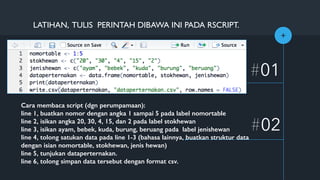 +
#01
#02
LATIHAN, TULIS PERINTAH DIBAWA INI PADA RSCRIPT.
Cara membaca script (dgn perumpamaan):
line 1, buatkan nomor dengan angka 1 sampai 5 pada label nomortable
line 2, isikan angka 20, 30, 4, 15, dan 2 pada label stokhewan
line 3, isikan ayam, bebek, kuda, burung, beruang pada label jenishewan
line 4, tolong satukan data pada line 1-3 (bahasa lainnya, buatkan struktur data
dengan isian nomortable, stokhewan, jenis hewan)
line 5, tunjukan dataperternakan.
line 6, tolong simpan data tersebut dengan format csv.
 