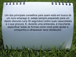 Um dos principais conselhos para quem está em busca de
um novo emprego é: esteja sempre preparado para um
rápido discurso (uns 30 segundos) sobre suas capacidades
e o que procura. E, durante uma entrevista, é importante
especificar todas as formas como você pode ajudar a
companhia a ultrapassar seus obstáculos.
 