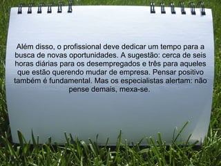 Além disso, o profissional deve dedicar um tempo para a
busca de novas oportunidades. A sugestão: cerca de seis
horas diárias para os desempregados e três para aqueles
que estão querendo mudar de empresa. Pensar positivo
também é fundamental. Mas os especialistas alertam: não
pense demais, mexa-se.
 