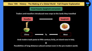 Class 10th - History - The Making of a Global World - Full Chapter Explanation
Traders and travellers introduced new crops to the lands they travelled
Food Travels: Spaghetti and potato
Noodles Spaghetti
China West
To
Arab traders took pasta to fifth-century Sicily, an island now in Italy.
Possibilities of long-distance cultural contact even in the pre-modern world.
 