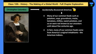 Class 10th - History - The Making of a Global World - Full Chapter Explanation
Christopher Columbus Accidentally discovered Americas
● Many of our common foods such as
potatoes, soya, groundnuts, maize,
tomatoes, chillies, sweet potatoes, and
so on were not known.to our ancestors
until about five centuries ago.
● In fact, many of our common foods came
from America's original inhabitants - the
American Indians.
 