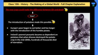 Class 10th - History - The Making of a Global World - Full Chapter Explanation
The new crops could make the difference between life and death
The introduction of potatoes made this possible.
How?
● Europe's poor began to eat better and live longer
with the introduction of the humble potato.
● Ireland's poorest peasants became so dependent on
potatoes that when disease destroyed the potato
crop in the mid-1840s, hundreds of thousands died
of starvation.
 