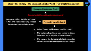 Class 10th - History - The Making of a Global World - Full Chapter Explanation
Conquest, Disease and Trade
Connect with the making of modern world
European sailors found a sea route
to Asia and also successfully crossed
the western ocean to America.
Pre modern world shrank
● Indian Ocean had known a bustling trade.
● The Indian subcontinent was central to these
flows and a crucial point in their networks.
● The entry of the Europeans helped expand or
redirect some of these flows towards Europe.
 
