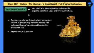 Class 10th - History - The Making of a Global World - Full Chapter Explanation
Discovery of America
Vast lands and abundant crops and minerals
began to transform trade and lives everywhere.
● Precious metals, particularly silver, from mines
located in present day Peru and Mexico also
enhanced Europe's wealth and financed its
trade with Asia.
● Expeditions of EL Dorado
 