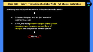 Class 10th - History - The Making of a Global World - Full Chapter Explanation
The Portuguese and Spanish conquest and colonisation of America
● European conquest was not just a result of
superior firepower.
● In fact, the most powerful weapon of the Spanish
conquerors was the germs such as those of
smallpox that they carried on their person.
Explain
 