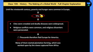 Class 10th - History - The Making of a Global World - Full Chapter Explanation
Why
Until the nineteenth century, poverty and hunger were common in Europe.
Many of them started plantation farming, which was
worked upon by the slaves captured from Africa
● Cites were crowded and deadly diseases were widespread.
● Religious conflicts were common, and religious dissenters
were persecuted.
∴ Thousands therefore fled Europe for America.
 