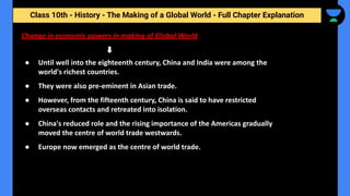 Class 10th - History - The Making of a Global World - Full Chapter Explanation
Change in economic powers in making of Global World
● Until well into the eighteenth century, China and India were among the
world's richest countries.
● They were also pre-eminent in Asian trade.
● However, from the fifteenth century, China is said to have restricted
overseas contacts and retreated into isolation.
● China's reduced role and the rising importance of the Americas gradually
moved the centre of world trade westwards.
● Europe now emerged as the centre of world trade.
 