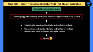 Class 10th - History - The Making of a Global World - Full Chapter Explanation
● Traditionally, countries liked to be self-sufficient in food.
● But in nineteenth-century Britain, self-sufficiency in food
meant lower living standards and social conflict.
A World Economy Takes Shape
The changing pattern of food production and consumption in industrial Europe.
Explain
 