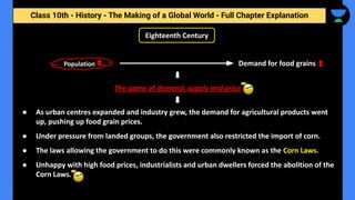 Class 10th - History - The Making of a Global World - Full Chapter Explanation
The game of demand, supply and price
Eighteenth Century
● As urban centres expanded and industry grew, the demand for agricultural products went
up, pushing up food grain prices.
● Under pressure from landed groups, the government also restricted the import of corn.
● The laws allowing the government to do this were commonly known as the Corn Laws.
● Unhappy with high food prices, industrialists and urban dwellers forced the abolition of the
Corn Laws.
Population Demand for food grains
 