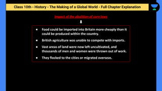 Class 10th - History - The Making of a Global World - Full Chapter Explanation
Impact of the abolition of corn laws
● Food could be imported into Britain more cheaply than it
could be produced within the country.
● British agriculture was unable to compete with imports.
● Vast areas of land were now left uncultivated, and
thousands of men and women were thrown out of work.
● They flocked to the cities or migrated overseas.
 
