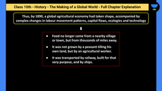 Class 10th - History - The Making of a Global World - Full Chapter Explanation
Thus, by 1890, a global agricultural economy had taken shape, accompanied by
complex changes in labour movement patterns, capital flows, ecologies and technology
● Food no longer came from a nearby village
or town, but from thousands of miles away.
● It was not grown by a peasant tilling his
own land, but by an agricultural worker.
● It was transported by railway, built for that
very purpose, and by ships.
 