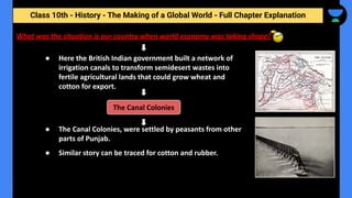 Class 10th - History - The Making of a Global World - Full Chapter Explanation
What was the situation is our country when world economy was taking shape?
● Here the British Indian government built a network of
irrigation canals to transform semidesert wastes into
fertile agricultural lands that could grow wheat and
cotton for export.
● The Canal Colonies, were settled by peasants from other
parts of Punjab.
● Similar story can be traced for cotton and rubber.
The Canal Colonies
 