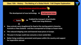 Class 10th - History - The Making of a Global World - Full Chapter Explanation
How technology solved this problem?
The development of new technology Refrigerated ships
Enabled the transport of perishable
foods over long distances.
Explain
● Now animals were slaughtered for food at the starting point-in America,
Australia or New Zealand - and then transported to Europe as frozen meat.
● This reduced shipping costs and lowered meat prices in Europe.
● The poor in Europe could now consume a more varied diet.
● Better living conditions promoted social peace within the country and support
for imperialism abroad.
 