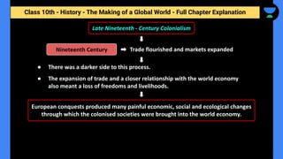 Class 10th - History - The Making of a Global World - Full Chapter Explanation
Trade flourished and markets expanded
Late Nineteenth - Century Colonialism
European conquests produced many painful economic, social and ecological changes
through which the colonised societies were brought into the world economy.
Nineteenth Century
● There was a darker side to this process.
● The expansion of trade and a closer relationship with the world economy
also meant a loss of freedoms and livelihoods.
 