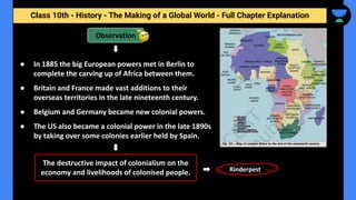 Class 10th - History - The Making of a Global World - Full Chapter Explanation
Observation
The destructive impact of colonialism on the
economy and livelihoods of colonised people.
● In 1885 the big European powers met in Berlin to
complete the carving up of Africa between them.
● Britain and France made vast additions to their
overseas territories in the late nineteenth century.
● Belgium and Germany became new colonial powers.
● The US also became a colonial power in the late 1890s
by taking over some colonies earlier held by Spain.
Rinderpest
 