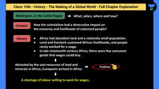 Class 10th - History - The Making of a Global World - Full Chapter Explanation
● Africa had abundant land and a relatively small population.
● Land and livestock sustained African livelihoods, and people
rarely worked for a wage.
● In late nineteenth-century Africa, there were few consumer
goods that wages could buy.
Rinderpest, or the Cattle Plague What, when, where and how?
Problem
Context: How the colonialism had a destructive impact on
the economy and livelihoods of colonised people?
History
Attracted by the vast resources of land and
minerals in Africa, Europeans arrived in Africa
A shortage of labour willing to work for wages.
 