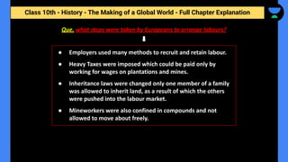 Class 10th - History - The Making of a Global World - Full Chapter Explanation
Que. what steps were taken by Europeans to arrange labours?
● Employers used many methods to recruit and retain labour.
● Heavy Taxes were imposed which could be paid only by
working for wages on plantations and mines.
● Inheritance laws were changed only one member of a family
was allowed to inherit land, as a result of which the others
were pushed into the labour market.
● Mineworkers were also confined in compounds and not
allowed to move about freely.
 
