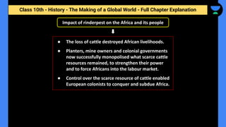 Class 10th - History - The Making of a Global World - Full Chapter Explanation
Impact of rinderpest on the Africa and its people
● The loss of cattle destroyed African livelihoods.
● Planters, mine owners and colonial governments
now successfully monopolised what scarce cattle
resources remained, to strengthen their power
and to force Africans into the labour market.
● Control over the scarce resource of cattle enabled
European colonists to conquer and subdue Africa.
 