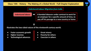 Class 10th - History - The Making of a Global World - Full Chapter Explanation
A bonded labourer under contract to work for
an employer for a specific amount of time, to
pay off his passage to a new country or home
Indentured Labour Migration from India
Illustrates the two-sided nature of the nineteenth-century world.
Indentured labour
● Faster economic growth
● Higher incomes
● Technological advances
● Great misery
● Poverty for others
● Coercion in others
 