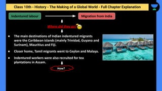 Class 10th - History - The Making of a Global World - Full Chapter Explanation
● The main destinations of Indian indentured migrants
were the Caribbean islands (mainly Trinidad, Guyana and
Surinam), Mauritius and Fiji.
● Closer home, Tamil migrants went to Ceylon and Malaya.
● Indentured workers were also recruited for tea
plantations in Assam.
Where did they go?
Indentured labour
How?
Migration from India
 