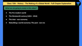 Class 10th - History - The Making of a Global World - Full Chapter Explanation
What we are going to study in this video?
● The Pre-modern world
● The Nineteenth century (1815 - 1914)
● The inter - war economy
● Rebuilding a world economy: The post - war era
 