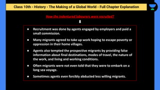 Class 10th - History - The Making of a Global World - Full Chapter Explanation
How the indentured labourers were recruited?
● Recruitment was done by agents engaged by employers and paid a
small commission.
● Many migrants agreed to take up work hoping to escape poverty or
oppression in their home villages.
● Agents also tempted the prospective migrants by providing false
information about final destinations, modes of travel, the nature of
the work, and living and working conditions.
● Often migrants were not even told that they were to embark on a
long sea voyage.
● Sometimes agents even forcibly abducted less willing migrants.
 