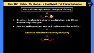 Class 10th - History - The Making of a Global World - Full Chapter Explanation
Nineteenth - Century indenture = New system of slavery
● On arrival at the plantations, labourers found conditions to be different
from what they had imagined.
● Living and working conditions were harsh, and there were few legal rights.
Why
But workers discovered their own ways of surviving
How?
 