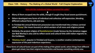 Class 10th - History - The Making of a Global World - Full Chapter Explanation
These forms of cultural fusion are part of the making of the global world, where things from different
places get mixed, lose their original characteristics and become something entirely new.
● Many of them escaped into the wilds, though if caught they faced severe punishment.
● Others developed new forms of individual and collective self-expression, blending
different cultural forms, old and new.
● In Trinidad the annual Muharram procession was transformed into a riotous carnival
called 'Hosay' (for Imam Hussain) in which workers of all races and religions joined.
● Similarly, the protest religion of Rastafarianism (made famous by the Jamaican reggae
star Bob Marley) is also said to reflect social and cultural links with Indian migrants to
the Caribbean.
● ‘Chutney music’, popular in Trinidad and Guyana, is another creative contemporary
expression of the post-indenture experience.
How did the Indentured labour survived the odds?
 
