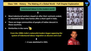 Class 10th - History - The Making of a Global World - Full Chapter Explanation
Indentured labour in the modern world
● Most indentured workers stayed on after their contracts ended,
or returned to their new homes after a short spell in India.
● There are large communities of people of Indian descent in
these countries.
● Similarities in the name
From the 1900s India's nationalist leaders began opposing the
system of indentured labour migration as abusive and cruel
∴ It was abolished in 1921.
 