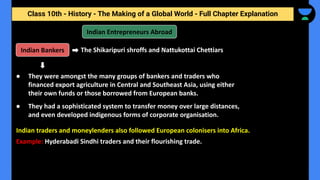 Class 10th - History - The Making of a Global World - Full Chapter Explanation
Indian Entrepreneurs Abroad
The Shikaripuri shroffs and Nattukottai Chettiars
Indian traders and moneylenders also followed European colonisers into Africa.
● They were amongst the many groups of bankers and traders who
financed export agriculture in Central and Southeast Asia, using either
their own funds or those borrowed from European banks.
● They had a sophisticated system to transfer money over large distances,
and even developed indigenous forms of corporate organisation.
Indian Bankers
Example: Hyderabadi Sindhi traders and their flourishing trade.
 