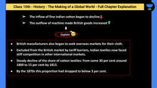 Class 10th - History - The Making of a Global World - Full Chapter Explanation
➢ The inflow of fine Indian cotton began to decline
➢ The outflow of machine made British goods increased
● British manufacturers also began to seek overseas markets for their cloth.
● Excluded from the British market by tariff barriers, Indian textiles now faced
stiff competition in other international markets.
● Steady decline of the share of cotton textiles: from some 30 per cent around
1800 to 15 per cent by 1813.
● By the 1870s this proportion had dropped to below 3 per cent.
Explain
 