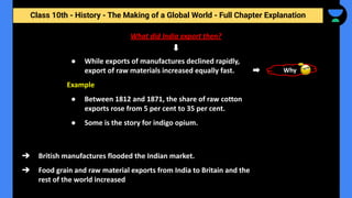 Class 10th - History - The Making of a Global World - Full Chapter Explanation
What did India export then?
● While exports of manufactures declined rapidly,
export of raw materials increased equally fast.
Example
● Between 1812 and 1871, the share of raw cotton
exports rose from 5 per cent to 35 per cent.
● Some is the story for indigo opium.
Why
➔ British manufactures flooded the Indian market.
➔ Food grain and raw material exports from India to Britain and the
rest of the world increased
 