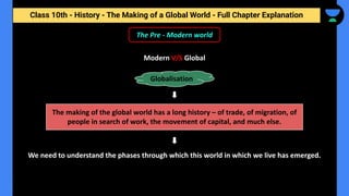 Class 10th - History - The Making of a Global World - Full Chapter Explanation
The Pre - Modern world
Modern V/S Global
Globalisation
The making of the global world has a long history – of trade, of migration, of
people in search of work, the movement of capital, and much else.
We need to understand the phases through which this world in which we live has emerged.
 