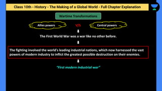 Class 10th - History - The Making of a Global World - Full Chapter Explanation
Wartime Transformations
The First World War was a war like no other before.
The fighting involved the world's leading industrial nations, which now harnessed the vast
powers of modern industry to inflict the greatest possible destruction on their enemies.
Allies powers Central powers
V/S
“First modern industrial war”
 
