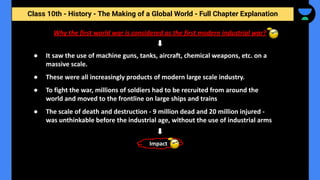 Class 10th - History - The Making of a Global World - Full Chapter Explanation
Why the first world war is considered as the first modern industrial war?
● It saw the use of machine guns, tanks, aircraft, chemical weapons, etc. on a
massive scale.
● These were all increasingly products of modern large scale industry.
● To fight the war, millions of soldiers had to be recruited from around the
world and moved to the frontline on large ships and trains
● The scale of death and destruction - 9 million dead and 20 million injured -
was unthinkable before the industrial age, without the use of industrial arms
Impact
 