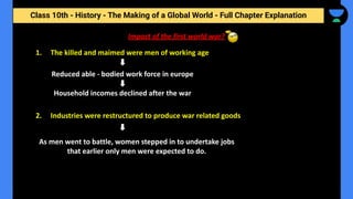 Class 10th - History - The Making of a Global World - Full Chapter Explanation
Impact of the first world war?
1. The killed and maimed were men of working age
Reduced able - bodied work force in europe
Household incomes declined after the war
2. Industries were restructured to produce war related goods
As men went to battle, women stepped in to undertake jobs
that earlier only men were expected to do.
 