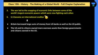 Class 10th - History - The Making of a Global World - Full Chapter Explanation
3. The war led to the snapping of economic links between some of the
world's largest economic powers which were now fighting each other.
4. U.S became an international creditor
● Britain borrowed large sums of money from US banks as well as the US public.
● The US and its citizens owned more overseas assets than foreign governments
and citizens owned in the US.
 