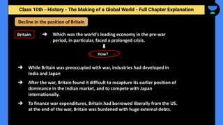 Class 10th - History - The Making of a Global World - Full Chapter Explanation
Decline in the position of Britain
Britain ➔ Which was the world's leading economy in the pre-war
period, in particular, faced a prolonged crisis.
➔ While Britain was preoccupied with war, industries had developed in
India and Japan
➔ After the war, Britain found it difficult to recapture its earlier position of
dominance in the Indian market, and to compete with Japan
internationally.
➔ To finance war expenditures, Britain had borrowed liberally from the US.
at the end of the war, Britain was burdened with huge external debts.
How?
 