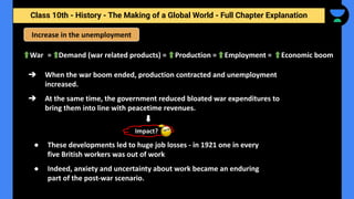 Class 10th - History - The Making of a Global World - Full Chapter Explanation
Increase in the unemployment
War = Demand (war related products) = Production = Employment = Economic boom
➔ When the war boom ended, production contracted and unemployment
increased.
➔ At the same time, the government reduced bloated war expenditures to
bring them into line with peacetime revenues.
Impact?
● These developments led to huge job losses - in 1921 one in every
five British workers was out of work
● Indeed, anxiety and uncertainty about work became an enduring
part of the post-war scenario.
 